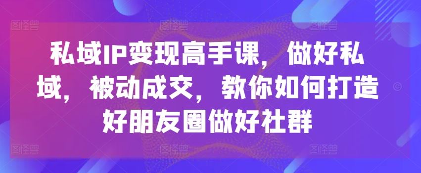 私域IP变现高手课，做好私域，被动成交，教你如何打造好朋友圈做好社群-网创猫