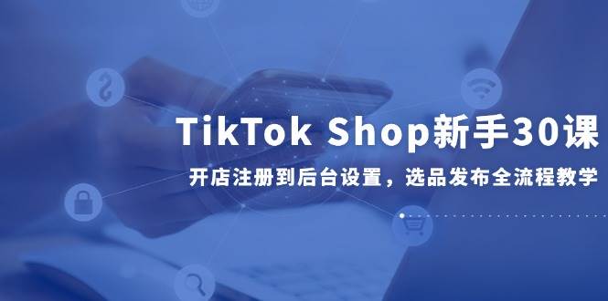 TikTok Shop新手30课，开店注册到后台设置，选品发布全流程教学-网创猫