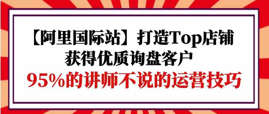 【阿里国际站】打造Top店铺-获得优质询盘客户，95%的讲师不说的运营技巧-网创猫