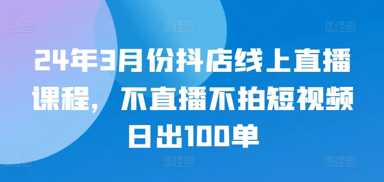 24年3月份抖店线上直播课程，不直播不拍短视频日出100单-网创猫