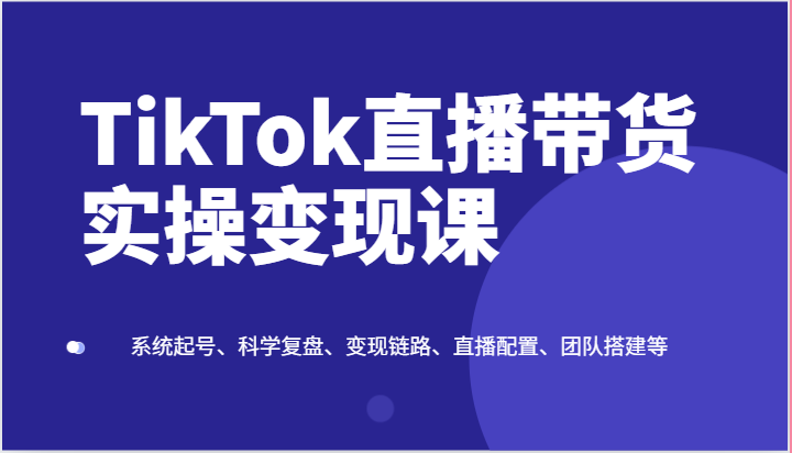 TikTok直播带货实操变现课：系统起号、科学复盘、变现链路、直播配置、团队搭建等-网创猫