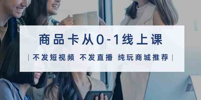 商品卡从0-1线上课（不发短视频 不发直播 纯玩商城推荐）32节课-网创猫