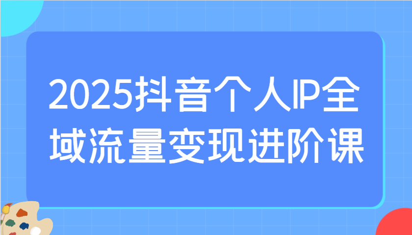 2025抖音个人IP全域流量变现进阶课：选爆品、抖音付费投流、千川投流实操及优化等-网创猫
