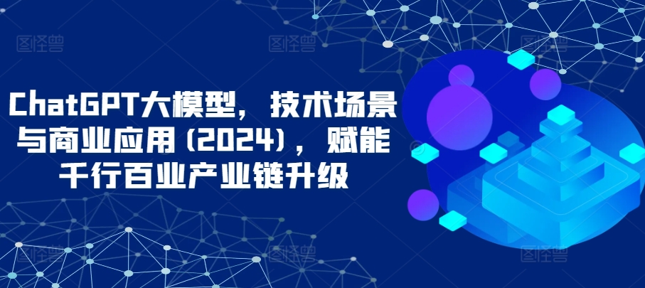 ChatGPT大模型，技术场景与商业应用(2024)，赋能千行百业产业链升级-网创猫