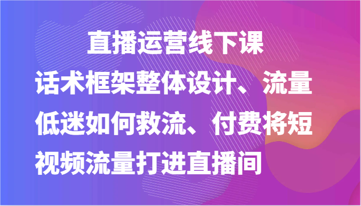 直播运营线下课-话术框架整体设计、流量低迷如何救流、付费将短视频流量打进直播间-网创猫