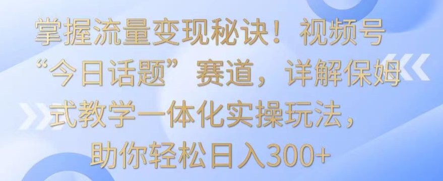 掌握流量变现秘诀！视频号“今日话题”赛道，详解保姆式教学一体化实操玩法，助你轻松日入300+-网创猫
