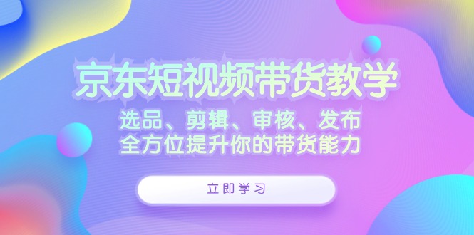 京东短视频带货教学：选品、剪辑、审核、发布，全方位提升你的带货能力-网创猫