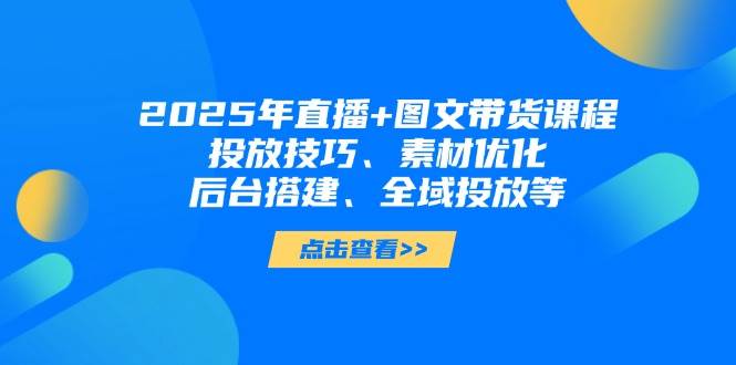 2025年短视频图文带货+直播带货：投放技巧、素材优化、后台搭建、全域投放等-网创猫