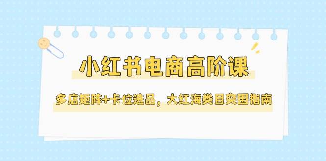 小红书电商高阶课，多店矩阵+卡位选品，大红海类目突围指南（更新5月）-网创猫