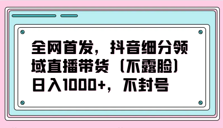 全网首发，抖音细分领域直播带货（不露脸）项目，日入1000+，不封号-网创猫