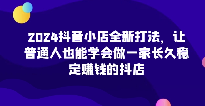2024抖音小店全新打法，让普通人也能学会做一家长久稳定赚钱的抖店-网创猫