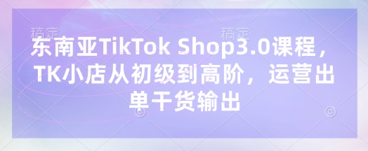 东南亚TikTok Shop3.0课程，TK小店​从初级到高阶，运营出单干货输出-网创猫